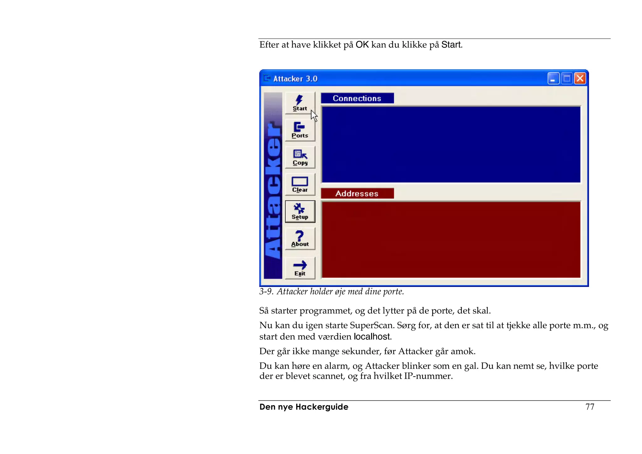 Efter at have klikket på OK kan du klikke på Start.




3-9. Attacker holder øje med dine porte.

Så starter programmet, og det lytter på de porte, det skal.
Nu kan du igen starte SuperScan. Sørg for, at den er sat til at tjekke alle porte m.m., og
start den med værdien localhost.
Der går ikke mange sekunder, før Attacker går amok.
Du kan høre en alarm, og Attacker blinker som en gal. Du kan nemt se, hvilke porte
der er blevet scannet, og fra hvilket IP-nummer.


Den nye Hackerguide                                                                 77
 