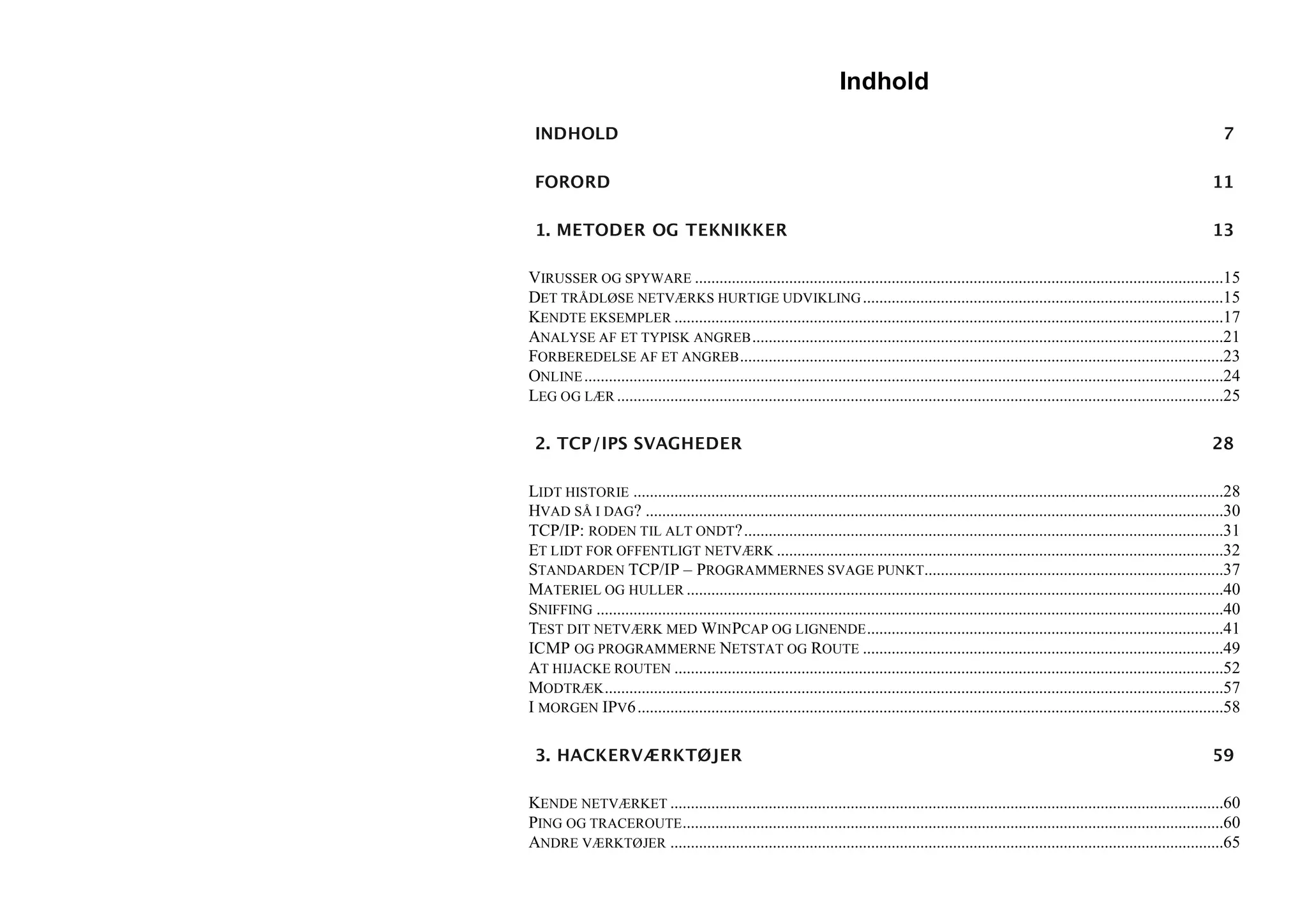 Indhold

 INDHOLD                                                                                                                                                        7

 FORORD                                                                                                                                                       11

 1. METODER OG TEKNIKKER                                                                                                                                      13

VIRUSSER OG SPYWARE .................................................................................................................................15
DET TRÅDLØSE NETVÆRKS HURTIGE UDVIKLING ........................................................................................15
KENDTE EKSEMPLER ......................................................................................................................................17
ANALYSE AF ET TYPISK ANGREB ...................................................................................................................21
FORBEREDELSE AF ET ANGREB ......................................................................................................................23
ONLINE ............................................................................................................................................................24
LEG OG LÆR ....................................................................................................................................................25

 2. TCP/IPS SVAGHEDER                                                                                                                                         28

LIDT HISTORIE ................................................................................................................................................28
HVAD SÅ I DAG? .............................................................................................................................................30
TCP/IP: RODEN TIL ALT ONDT?.....................................................................................................................31
ET LIDT FOR OFFENTLIGT NETVÆRK .............................................................................................................32
STANDARDEN TCP/IP – PROGRAMMERNES SVAGE PUNKT.........................................................................37
MATERIEL OG HULLER ...................................................................................................................................40
SNIFFING .........................................................................................................................................................40
TEST DIT NETVÆRK MED WINPCAP OG LIGNENDE .......................................................................................41
ICMP OG PROGRAMMERNE NETSTAT OG ROUTE ........................................................................................49
AT HIJACKE ROUTEN ......................................................................................................................................52
MODTRÆK .......................................................................................................................................................57
I MORGEN IPV6 ...............................................................................................................................................58

 3. HACKERVÆRKTØJER                                                                                                                                           59

KENDE NETVÆRKET .......................................................................................................................................60
PING OG TRACEROUTE ....................................................................................................................................60
ANDRE VÆRKTØJER .......................................................................................................................................65
 