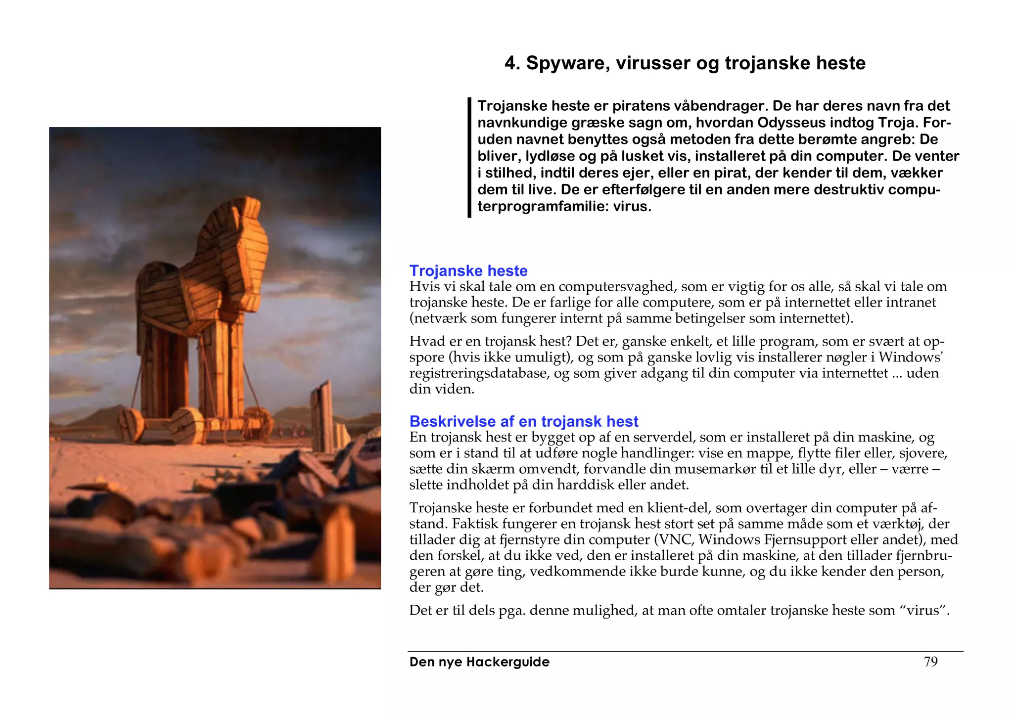 4. Spyware, virusser og trojanske heste

           Trojanske heste er piratens våbendrager. De har deres navn fra det
           navnkundige græske sagn om, hvordan Odysseus indtog Troja. For-
           uden navnet benyttes også metoden fra dette berømte angreb: De
           bliver, lydløse og på lusket vis, installeret på din computer. De venter
           i stilhed, indtil deres ejer, eller en pirat, der kender til dem, vækker
           dem til live. De er efterfølgere til en anden mere destruktiv compu-
           terprogramfamilie: virus.



Trojanske heste
Hvis vi skal tale om en computersvaghed, som er vigtig for os alle, så skal vi tale om
trojanske heste. De er farlige for alle computere, som er på internettet eller intranet
(netværk som fungerer internt på samme betingelser som internettet).
Hvad er en trojansk hest? Det er, ganske enkelt, et lille program, som er svært at op-
spore (hvis ikke umuligt), og som på ganske lovlig vis installerer nøgler i Windows'
registreringsdatabase, og som giver adgang til din computer via internettet ... uden
din viden.

Beskrivelse af en trojansk hest
En trojansk hest er bygget op af en serverdel, som er installeret på din maskine, og
som er i stand til at udføre nogle handlinger: vise en mappe, flytte filer eller, sjovere,
sætte din skærm omvendt, forvandle din musemarkør til et lille dyr, eller – værre –
slette indholdet på din harddisk eller andet.
Trojanske heste er forbundet med en klient-del, som overtager din computer på af-
stand. Faktisk fungerer en trojansk hest stort set på samme måde som et værktøj, der
tillader dig at fjernstyre din computer (VNC, Windows Fjernsupport eller andet), med
den forskel, at du ikke ved, den er installeret på din maskine, at den tillader fjernbru-
geren at gøre ting, vedkommende ikke burde kunne, og du ikke kender den person,
der gør det.
Det er til dels pga. denne mulighed, at man ofte omtaler trojanske heste som “virus”.


Den nye Hackerguide                                                                  79
 