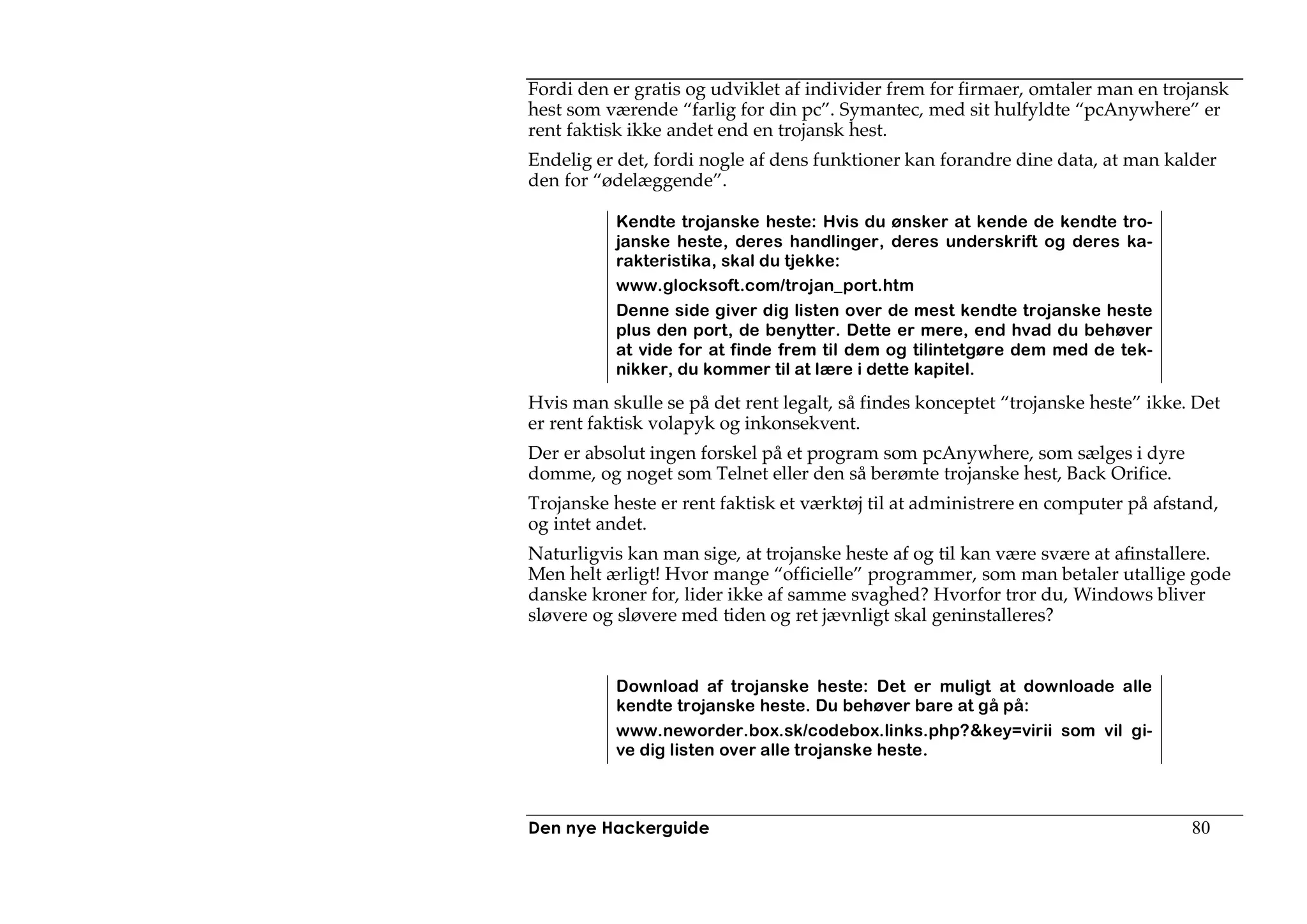 Fordi den er gratis og udviklet af individer frem for firmaer, omtaler man en trojansk
hest som værende “farlig for din pc”. Symantec, med sit hulfyldte “pcAnywhere” er
rent faktisk ikke andet end en trojansk hest.
Endelig er det, fordi nogle af dens funktioner kan forandre dine data, at man kalder
den for “ødelæggende”.

          Kendte trojanske heste: Hvis du ønsker at kende de kendte tro-
          janske heste, deres handlinger, deres underskrift og deres ka-
          rakteristika, skal du tjekke:
          www.glocksoft.com/trojan_port.htm
          Denne side giver dig listen over de mest kendte trojanske heste
          plus den port, de benytter. Dette er mere, end hvad du behøver
          at vide for at finde frem til dem og tilintetgøre dem med de tek-
          nikker, du kommer til at lære i dette kapitel.

Hvis man skulle se på det rent legalt, så findes konceptet “trojanske heste” ikke. Det
er rent faktisk volapyk og inkonsekvent.
Der er absolut ingen forskel på et program som pcAnywhere, som sælges i dyre
domme, og noget som Telnet eller den så berømte trojanske hest, Back Orifice.
Trojanske heste er rent faktisk et værktøj til at administrere en computer på afstand,
og intet andet.
Naturligvis kan man sige, at trojanske heste af og til kan være svære at afinstallere.
Men helt ærligt! Hvor mange “officielle” programmer, som man betaler utallige gode
danske kroner for, lider ikke af samme svaghed? Hvorfor tror du, Windows bliver
sløvere og sløvere med tiden og ret jævnligt skal geninstalleres?


          Download af trojanske heste: Det er muligt at downloade alle
          kendte trojanske heste. Du behøver bare at gå på:
          www.neworder.box.sk/codebox.links.php?&key=virii som vil gi-
          ve dig listen over alle trojanske heste.



Den nye Hackerguide                                                               80
 