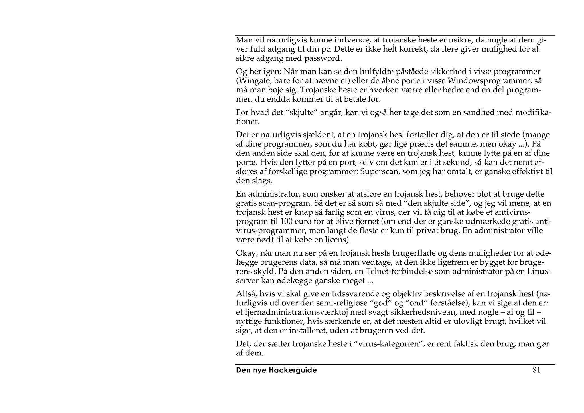 Man vil naturligvis kunne indvende, at trojanske heste er usikre, da nogle af dem gi-
ver fuld adgang til din pc. Dette er ikke helt korrekt, da flere giver mulighed for at
sikre adgang med password.
Og her igen: Når man kan se den hulfyldte påståede sikkerhed i visse programmer
(Wingate, bare for at nævne et) eller de åbne porte i visse Windowsprogrammer, så
må man bøje sig: Trojanske heste er hverken værre eller bedre end en del program-
mer, du endda kommer til at betale for.
For hvad det “skjulte” angår, kan vi også her tage det som en sandhed med modifika-
tioner.
Det er naturligvis sjældent, at en trojansk hest fortæller dig, at den er til stede (mange
af dine programmer, som du har købt, gør lige præcis det samme, men okay ...). På
den anden side skal den, for at kunne være en trojansk hest, kunne lytte på en af dine
porte. Hvis den lytter på en port, selv om det kun er i ét sekund, så kan det nemt af-
sløres af forskellige programmer: Superscan, som jeg har omtalt, er ganske effektivt til
den slags.
En administrator, som ønsker at afsløre en trojansk hest, behøver blot at bruge dette
gratis scan-program. Så det er så som så med “den skjulte side”, og jeg vil mene, at en
trojansk hest er knap så farlig som en virus, der vil få dig til at købe et antivirus-
program til 100 euro for at blive fjernet (om end der er ganske udmærkede gratis anti-
virus-programmer, men langt de fleste er kun til privat brug. En administrator ville
være nødt til at købe en licens).
Okay, når man nu ser på en trojansk hests brugerflade og dens muligheder for at øde-
lægge brugerens data, så må man vedtage, at den ikke ligefrem er bygget for bruge-
rens skyld. På den anden siden, en Telnet-forbindelse som administrator på en Linux-
server kan ødelægge ganske meget ...
Altså, hvis vi skal give en tidssvarende og objektiv beskrivelse af en trojansk hest (na-
turligvis ud over den semi-religiøse “god” og “ond” forståelse), kan vi sige at den er:
et fjernadministrationsværktøj med svagt sikkerhedsniveau, med nogle – af og til –
nyttige funktioner, hvis særkende er, at det næsten altid er ulovligt brugt, hvilket vil
sige, at den er installeret, uden at brugeren ved det.
Det, der sætter trojanske heste i “virus-kategorien”, er rent faktisk den brug, man gør
af dem.

Den nye Hackerguide                                                                 81
 