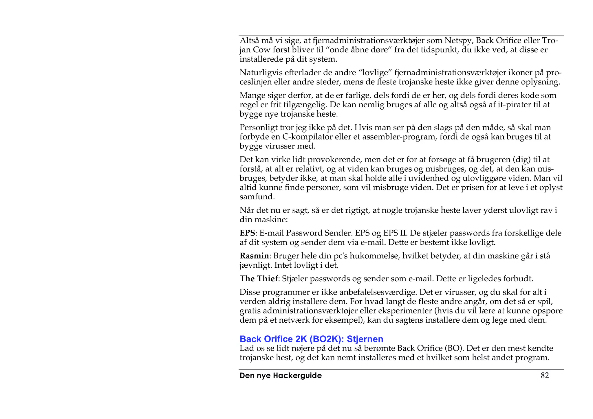 Altså må vi sige, at fjernadministrationsværktøjer som Netspy, Back Orifice eller Tro-
jan Cow først bliver til “onde åbne døre” fra det tidspunkt, du ikke ved, at disse er
installerede på dit system.
Naturligvis efterlader de andre “lovlige” fjernadministrationsværktøjer ikoner på pro-
ceslinjen eller andre steder, mens de fleste trojanske heste ikke giver denne oplysning.
Mange siger derfor, at de er farlige, dels fordi de er her, og dels fordi deres kode som
regel er frit tilgængelig. De kan nemlig bruges af alle og altså også af it-pirater til at
bygge nye trojanske heste.
Personligt tror jeg ikke på det. Hvis man ser på den slags på den måde, så skal man
forbyde en C-kompilator eller et assembler-program, fordi de også kan bruges til at
bygge virusser med.
Det kan virke lidt provokerende, men det er for at forsøge at få brugeren (dig) til at
forstå, at alt er relativt, og at viden kan bruges og misbruges, og det, at den kan mis-
bruges, betyder ikke, at man skal holde alle i uvidenhed og ulovliggøre viden. Man vil
altid kunne finde personer, som vil misbruge viden. Det er prisen for at leve i et oplyst
samfund.
Når det nu er sagt, så er det rigtigt, at nogle trojanske heste laver yderst ulovligt rav i
din maskine:
EPS: E-mail Password Sender. EPS og EPS II. De stjæler passwords fra forskellige dele
af dit system og sender dem via e-mail. Dette er bestemt ikke lovligt.
Rasmin: Bruger hele din pc's hukommelse, hvilket betyder, at din maskine går i stå
jævnligt. Intet lovligt i det.
The Thief: Stjæler passwords og sender som e-mail. Dette er ligeledes forbudt.
Disse programmer er ikke anbefalelsesværdige. Det er virusser, og du skal for alt i
verden aldrig installere dem. For hvad langt de fleste andre angår, om det så er spil,
gratis administrationsværktøjer eller eksperimenter (hvis du vil lære at kunne opspore
dem på et netværk for eksempel), kan du sagtens installere dem og lege med dem.

Back Orifice 2K (BO2K): Stjernen
Lad os se lidt nøjere på det nu så berømte Back Orifice (BO). Det er den mest kendte
trojanske hest, og det kan nemt installeres med et hvilket som helst andet program.

Den nye Hackerguide                                                                   82
 