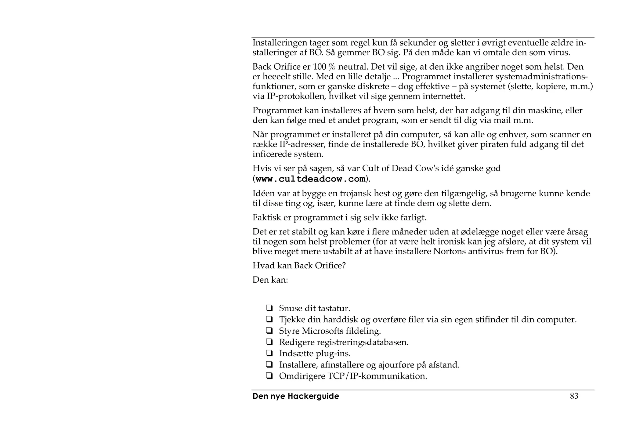 Installeringen tager som regel kun få sekunder og sletter i øvrigt eventuelle ældre in-
stalleringer af BO. Så gemmer BO sig. På den måde kan vi omtale den som virus.
Back Orifice er 100 % neutral. Det vil sige, at den ikke angriber noget som helst. Den
er heeeelt stille. Med en lille detalje ... Programmet installerer systemadministrations-
funktioner, som er ganske diskrete – dog effektive – på systemet (slette, kopiere, m.m.)
via IP-protokollen, hvilket vil sige gennem internettet.
Programmet kan installeres af hvem som helst, der har adgang til din maskine, eller
den kan følge med et andet program, som er sendt til dig via mail m.m.
Når programmet er installeret på din computer, så kan alle og enhver, som scanner en
række IP-adresser, finde de installerede BO, hvilket giver piraten fuld adgang til det
inficerede system.
Hvis vi ser på sagen, så var Cult of Dead Cow's idé ganske god
(www.cultdeadcow.com).
Idéen var at bygge en trojansk hest og gøre den tilgængelig, så brugerne kunne kende
til disse ting og, især, kunne lære at finde dem og slette dem.
Faktisk er programmet i sig selv ikke farligt.
Det er ret stabilt og kan køre i flere måneder uden at ødelægge noget eller være årsag
til nogen som helst problemer (for at være helt ironisk kan jeg afsløre, at dit system vil
blive meget mere ustabilt af at have installere Nortons antivirus frem for BO).
Hvad kan Back Orifice?
Den kan:


       Snuse dit tastatur.
       Tjekke din harddisk og overføre filer via sin egen stifinder til din computer.
       Styre Microsofts fildeling.
       Redigere registreringsdatabasen.
       Indsætte plug-ins.
       Installere, afinstallere og ajourføre på afstand.
       Omdirigere TCP/IP-kommunikation.

Den nye Hackerguide                                                                 83
 