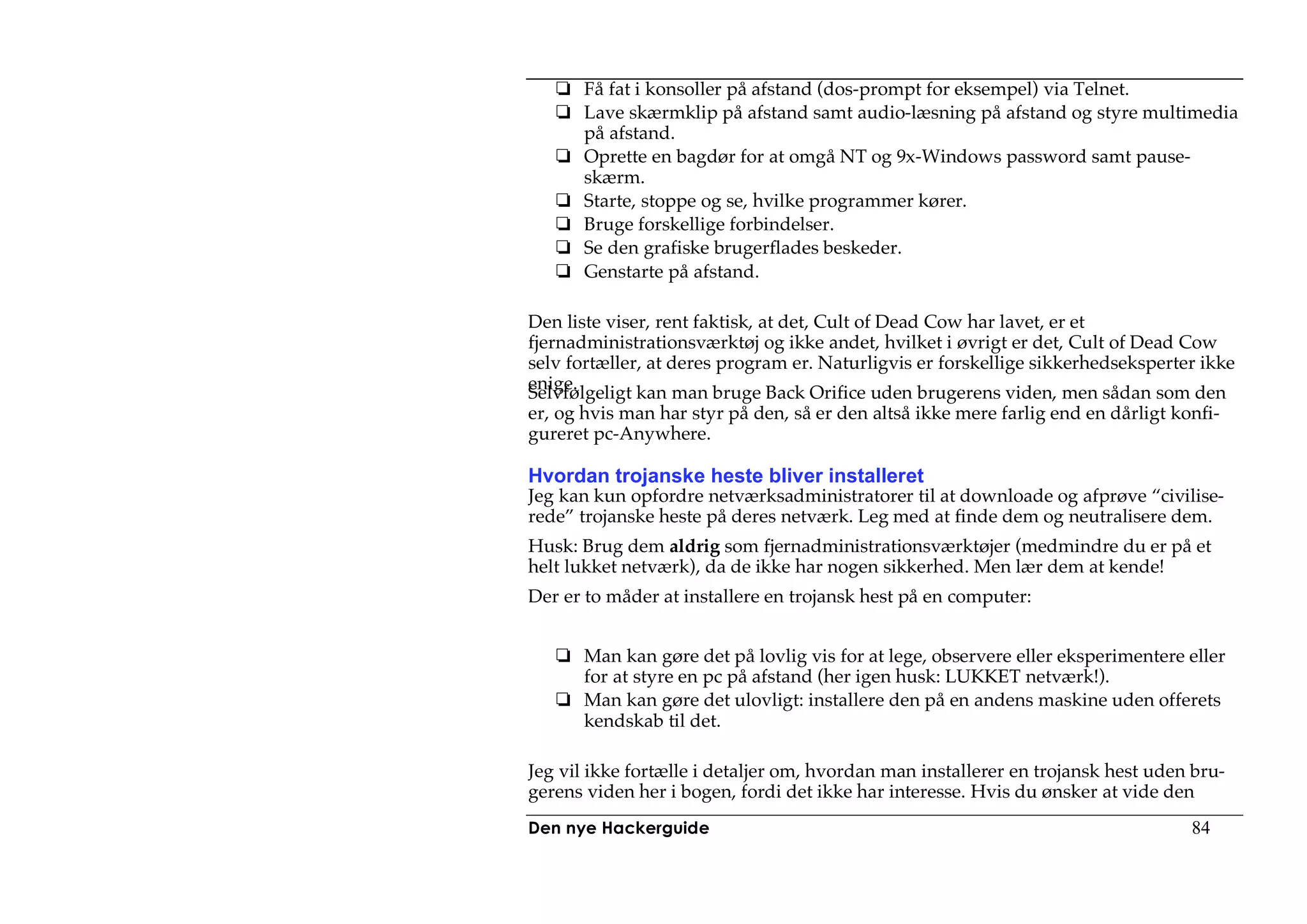 Få fat i konsoller på afstand (dos-prompt for eksempel) via Telnet.
       Lave skærmklip på afstand samt audio-læsning på afstand og styre multimedia
       på afstand.
       Oprette en bagdør for at omgå NT og 9x-Windows password samt pause-
       skærm.
       Starte, stoppe og se, hvilke programmer kører.
       Bruge forskellige forbindelser.
       Se den grafiske brugerflades beskeder.
       Genstarte på afstand.

Den liste viser, rent faktisk, at det, Cult of Dead Cow har lavet, er et
fjernadministrationsværktøj og ikke andet, hvilket i øvrigt er det, Cult of Dead Cow
selv fortæller, at deres program er. Naturligvis er forskellige sikkerhedseksperter ikke
enige.
Selvfølgeligt kan man bruge Back Orifice uden brugerens viden, men sådan som den
er, og hvis man har styr på den, så er den altså ikke mere farlig end en dårligt konfi-
gureret pc-Anywhere.

Hvordan trojanske heste bliver installeret
Jeg kan kun opfordre netværksadministratorer til at downloade og afprøve “civilise-
rede” trojanske heste på deres netværk. Leg med at finde dem og neutralisere dem.
Husk: Brug dem aldrig som fjernadministrationsværktøjer (medmindre du er på et
helt lukket netværk), da de ikke har nogen sikkerhed. Men lær dem at kende!
Der er to måder at installere en trojansk hest på en computer:


       Man kan gøre det på lovlig vis for at lege, observere eller eksperimentere eller
       for at styre en pc på afstand (her igen husk: LUKKET netværk!).
       Man kan gøre det ulovligt: installere den på en andens maskine uden offerets
       kendskab til det.

Jeg vil ikke fortælle i detaljer om, hvordan man installerer en trojansk hest uden bru-
gerens viden her i bogen, fordi det ikke har interesse. Hvis du ønsker at vide den
Den nye Hackerguide                                                                84
 
