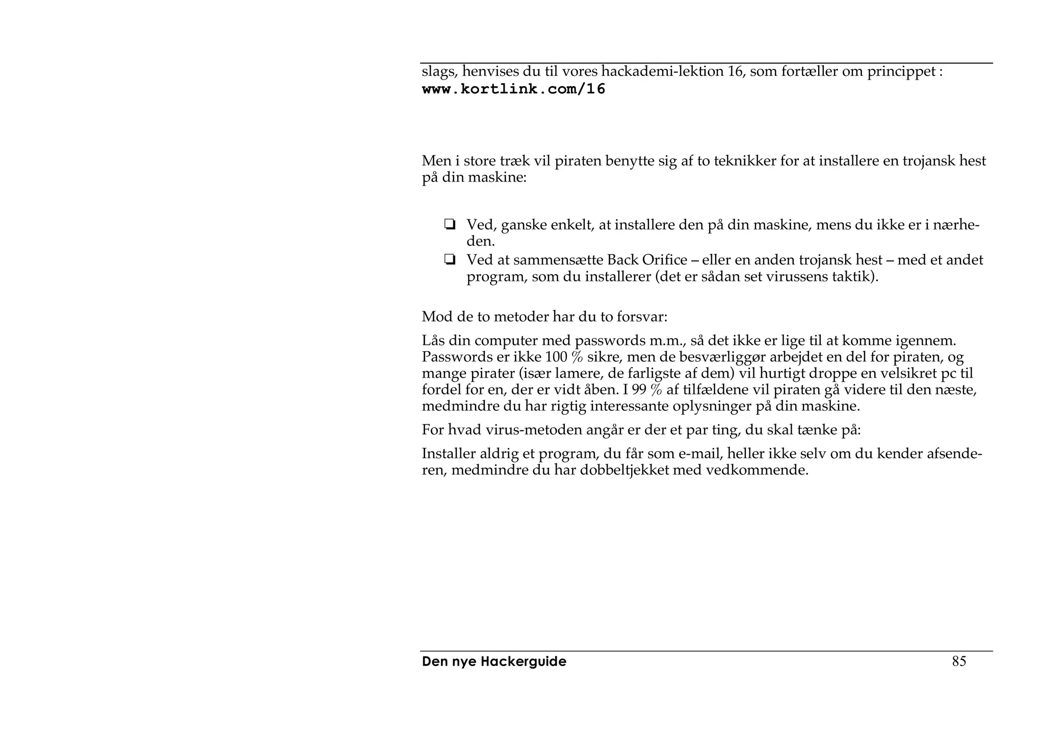 slags, henvises du til vores hackademi-lektion 16, som fortæller om princippet :
www.kortlink.com/16



Men i store træk vil piraten benytte sig af to teknikker for at installere en trojansk hest
på din maskine:


       Ved, ganske enkelt, at installere den på din maskine, mens du ikke er i nærhe-
       den.
       Ved at sammensætte Back Orifice – eller en anden trojansk hest – med et andet
       program, som du installerer (det er sådan set virussens taktik).

Mod de to metoder har du to forsvar:
Lås din computer med passwords m.m., så det ikke er lige til at komme igennem.
Passwords er ikke 100 % sikre, men de besværliggør arbejdet en del for piraten, og
mange pirater (især lamere, de farligste af dem) vil hurtigt droppe en velsikret pc til
fordel for en, der er vidt åben. I 99 % af tilfældene vil piraten gå videre til den næste,
medmindre du har rigtig interessante oplysninger på din maskine.
For hvad virus-metoden angår er der et par ting, du skal tænke på:
Installer aldrig et program, du får som e-mail, heller ikke selv om du kender afsende-
ren, medmindre du har dobbeltjekket med vedkommende.




Den nye Hackerguide                                                                  85
 