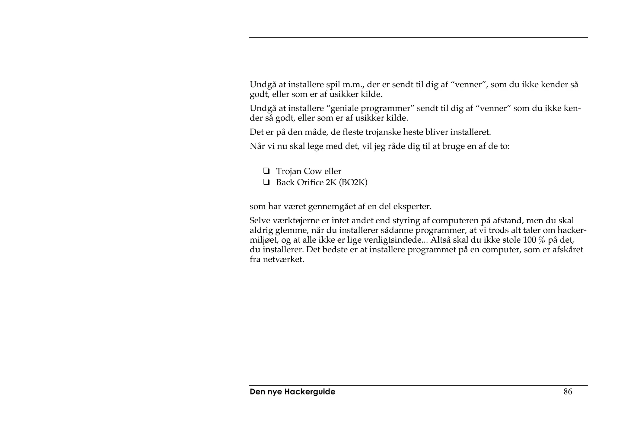 Undgå at installere spil m.m., der er sendt til dig af “venner”, som du ikke kender så
godt, eller som er af usikker kilde.
Undgå at installere “geniale programmer” sendt til dig af “venner” som du ikke ken-
der så godt, eller som er af usikker kilde.
Det er på den måde, de fleste trojanske heste bliver installeret.
Når vi nu skal lege med det, vil jeg råde dig til at bruge en af de to:

       Trojan Cow eller
       Back Orifice 2K (BO2K)

som har været gennemgået af en del eksperter.
Selve værktøjerne er intet andet end styring af computeren på afstand, men du skal
aldrig glemme, når du installerer sådanne programmer, at vi trods alt taler om hacker-
miljøet, og at alle ikke er lige venligtsindede... Altså skal du ikke stole 100 % på det,
du installerer. Det bedste er at installere programmet på en computer, som er afskåret
fra netværket.




Den nye Hackerguide                                                               86
 