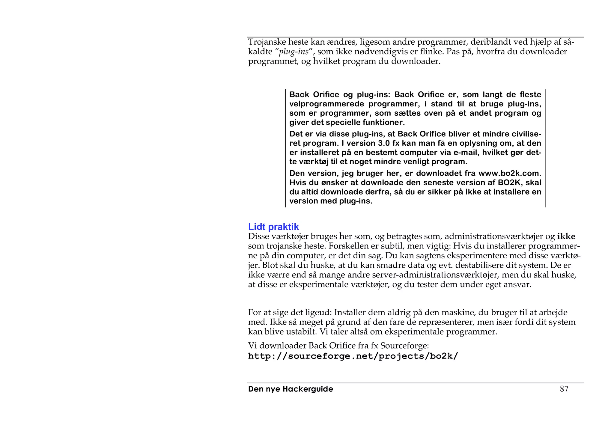 Trojanske heste kan ændres, ligesom andre programmer, deriblandt ved hjælp af så-
kaldte “plug-ins”, som ikke nødvendigvis er flinke. Pas på, hvorfra du downloader
programmet, og hvilket program du downloader.


          Back Orifice og plug-ins: Back Orifice er, som langt de fleste
          velprogrammerede programmer, i stand til at bruge plug-ins,
          som er programmer, som sættes oven på et andet program og
          giver det specielle funktioner.
          Det er via disse plug-ins, at Back Orifice bliver et mindre civilise-
          ret program. I version 3.0 fx kan man få en oplysning om, at den
          er installeret på en bestemt computer via e-mail, hvilket gør det-
          te værktøj til et noget mindre venligt program.
          Den version, jeg bruger her, er downloadet fra www.bo2k.com.
          Hvis du ønsker at downloade den seneste version af BO2K, skal
          du altid downloade derfra, så du er sikker på ikke at installere en
          version med plug-ins.


Lidt praktik
Disse værktøjer bruges her som, og betragtes som, administrationsværktøjer og ikke
som trojanske heste. Forskellen er subtil, men vigtig: Hvis du installerer programmer-
ne på din computer, er det din sag. Du kan sagtens eksperimentere med disse værktø-
jer. Blot skal du huske, at du kan smadre data og evt. destabilisere dit system. De er
ikke værre end så mange andre server-administrationsværktøjer, men du skal huske,
at disse er eksperimentale værktøjer, og du tester dem under eget ansvar.


For at sige det ligeud: Installer dem aldrig på den maskine, du bruger til at arbejde
med. Ikke så meget på grund af den fare de repræsenterer, men især fordi dit system
kan blive ustabilt. Vi taler altså om eksperimentale programmer.
Vi downloader Back Orifice fra fx Sourceforge:
http://sourceforge.net/projects/bo2k/


Den nye Hackerguide                                                               87
 