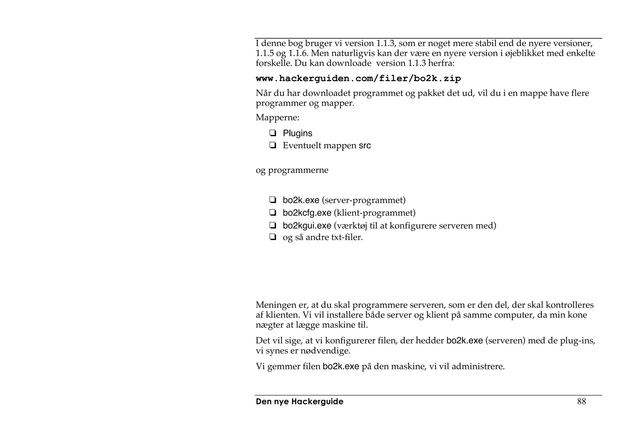 I denne bog bruger vi version 1.1.3, som er noget mere stabil end de nyere versioner,
1.1.5 og 1.1.6. Men naturligvis kan der være en nyere version i øjeblikket med enkelte
forskelle. Du kan downloade version 1.1.3 herfra:
www.hackerguiden.com/filer/bo2k.zip
Når du har downloadet programmet og pakket det ud, vil du i en mappe have flere
programmer og mapper.
Mapperne:
      Plugins
      Eventuelt mappen src

og programmerne


      bo2k.exe (server-programmet)
      bo2kcfg.exe (klient-programmet)
      bo2kgui.exe (værktøj til at konfigurere serveren med)
      og så andre txt-filer.




Meningen er, at du skal programmere serveren, som er den del, der skal kontrolleres
af klienten. Vi vil installere både server og klient på samme computer, da min kone
nægter at lægge maskine til.
Det vil sige, at vi konfigurerer filen, der hedder bo2k.exe (serveren) med de plug-ins,
vi synes er nødvendige.
Vi gemmer filen bo2k.exe på den maskine, vi vil administrere.


Den nye Hackerguide                                                               88
 