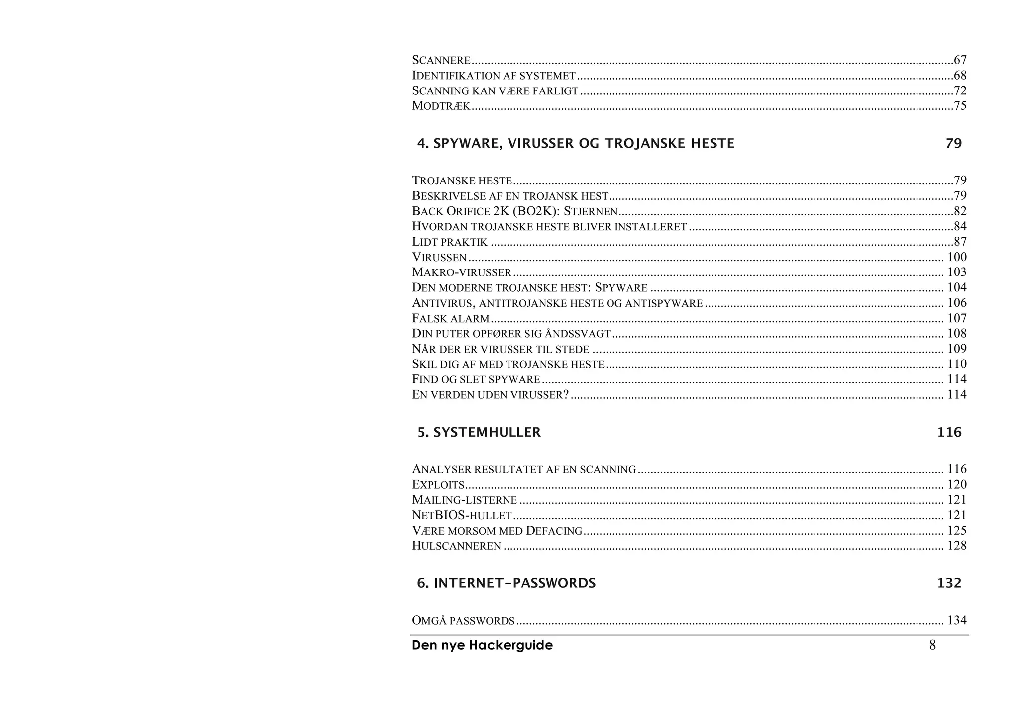 SCANNERE .......................................................................................................................................................67
IDENTIFIKATION AF SYSTEMET ......................................................................................................................68
SCANNING KAN VÆRE FARLIGT .....................................................................................................................72
MODTRÆK .......................................................................................................................................................75

 4. SPYWARE, VIRUSSER OG TROJANSKE HESTE                                                                                                                    79

TROJANSKE HESTE ..........................................................................................................................................79
BESKRIVELSE AF EN TROJANSK HEST ............................................................................................................79
BACK ORIFICE 2K (BO2K): STJERNEN.........................................................................................................82
HVORDAN TROJANSKE HESTE BLIVER INSTALLERET ...................................................................................84
LIDT PRAKTIK .................................................................................................................................................87
VIRUSSEN ..................................................................................................................................................... 100
MAKRO-VIRUSSER ....................................................................................................................................... 103
DEN MODERNE TROJANSKE HEST: SPYWARE ............................................................................................ 104
ANTIVIRUS , ANTITROJANSKE HESTE OG ANTISPYWARE ........................................................................... 106
FALSK ALARM .............................................................................................................................................. 107
DIN PUTER OPFØRER SIG ÅNDSSVAGT ........................................................................................................ 108
NÅR DER ER VIRUSSER TIL STEDE .............................................................................................................. 109
SKIL DIG AF MED TROJANSKE HESTE .......................................................................................................... 110
FIND OG SLET SPYWARE .............................................................................................................................. 114
EN VERDEN UDEN VIRUSSER? ..................................................................................................................... 114

 5. SYSTEMHULLER                                                                                                                                           116

ANALYSER RESULTATET AF EN SCANNING ................................................................................................ 116
EXPLOITS ...................................................................................................................................................... 120
MAILING-LISTERNE ..................................................................................................................................... 121
NETBIOS-HULLET ....................................................................................................................................... 121
VÆRE MORSOM MED DEFACING ................................................................................................................. 125
HULSCANNEREN .......................................................................................................................................... 128

 6. INTERNET-PASSWORDS                                                                                                                                     132

OMGÅ PASSWORDS ...................................................................................................................................... 134
Den nye Hackerguide                                                                                                                                    8
 