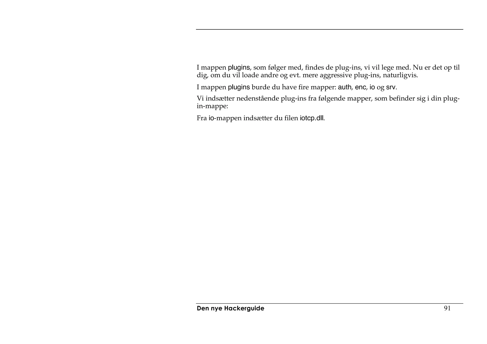 I mappen plugins, som følger med, findes de plug-ins, vi vil lege med. Nu er det op til
dig, om du vil loade andre og evt. mere aggressive plug-ins, naturligvis.
I mappen plugins burde du have fire mapper: auth, enc, io og srv.
Vi indsætter nedenstående plug-ins fra følgende mapper, som befinder sig i din plug-
in-mappe:
Fra io-mappen indsætter du filen iotcp.dll.




Den nye Hackerguide                                                              91
 