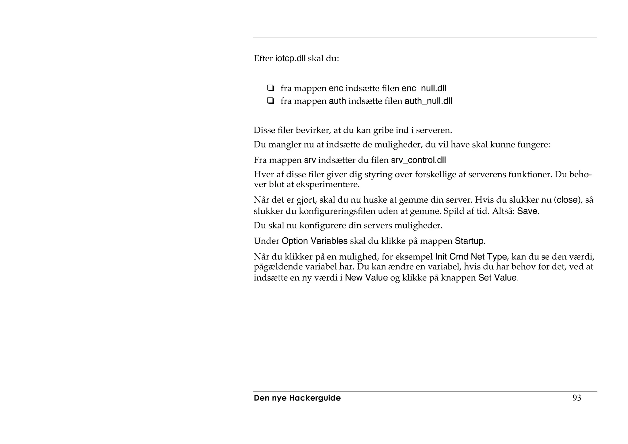 Efter iotcp.dll skal du:


       fra mappen enc indsætte filen enc_null.dll
       fra mappen auth indsætte filen auth_null.dll


Disse filer bevirker, at du kan gribe ind i serveren.
Du mangler nu at indsætte de muligheder, du vil have skal kunne fungere:
Fra mappen srv indsætter du filen srv_control.dll
Hver af disse filer giver dig styring over forskellige af serverens funktioner. Du behø-
ver blot at eksperimentere.
Når det er gjort, skal du nu huske at gemme din server. Hvis du slukker nu (close), så
slukker du konfigureringsfilen uden at gemme. Spild af tid. Altså: Save.
Du skal nu konfigurere din servers muligheder.
Under Option Variables skal du klikke på mappen Startup.
Når du klikker på en mulighed, for eksempel Init Cmd Net Type, kan du se den værdi,
pågældende variabel har. Du kan ændre en variabel, hvis du har behov for det, ved at
indsætte en ny værdi i New Value og klikke på knappen Set Value.




Den nye Hackerguide                                                               93
 