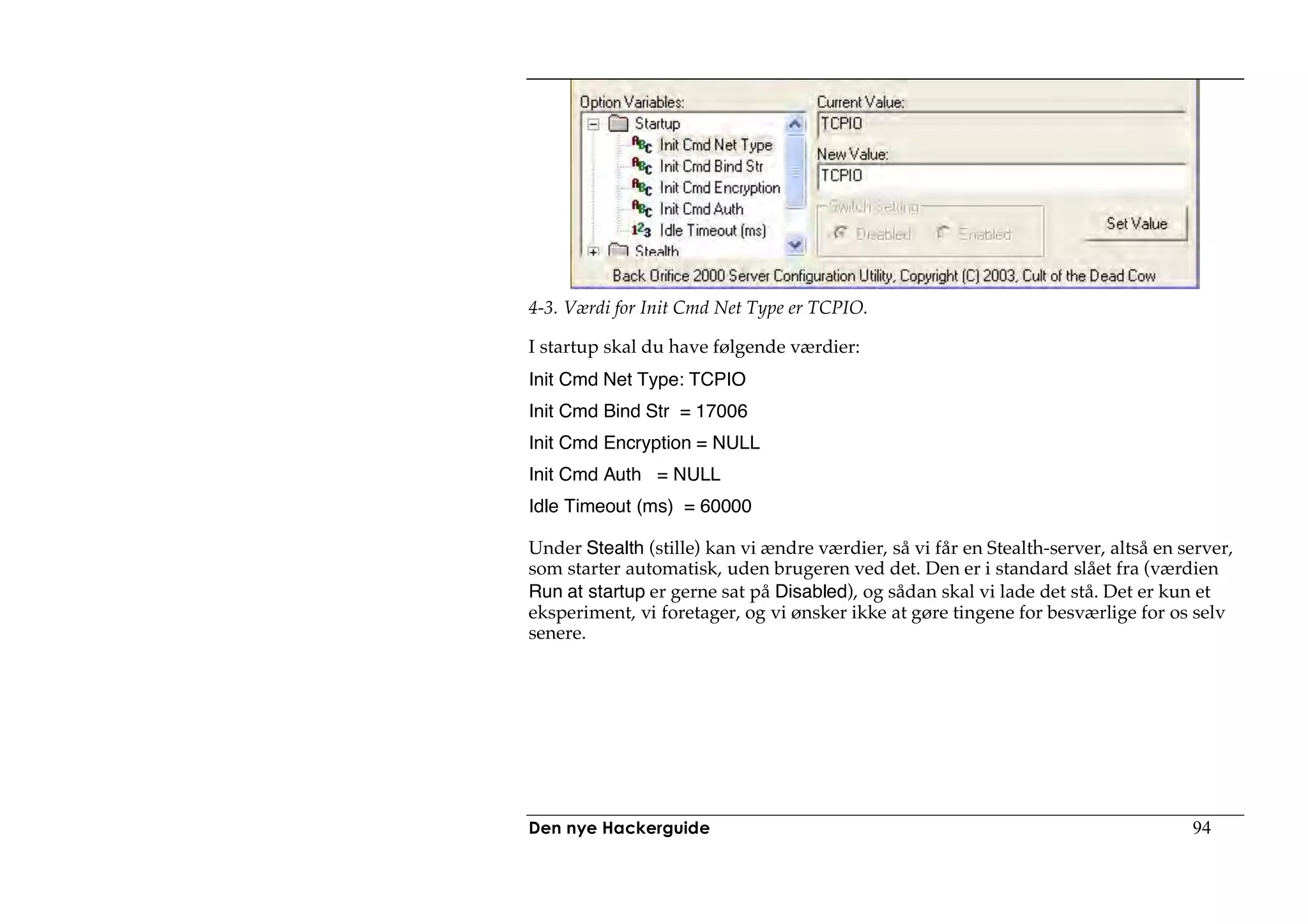 4-3. Værdi for Init Cmd Net Type er TCPIO.

I startup skal du have følgende værdier:
Init Cmd Net Type: TCPIO
Init Cmd Bind Str = 17006
Init Cmd Encryption = NULL
Init Cmd Auth = NULL
Idle Timeout (ms) = 60000

Under Stealth (stille) kan vi ændre værdier, så vi får en Stealth-server, altså en server,
som starter automatisk, uden brugeren ved det. Den er i standard slået fra (værdien
Run at startup er gerne sat på Disabled), og sådan skal vi lade det stå. Det er kun et
eksperiment, vi foretager, og vi ønsker ikke at gøre tingene for besværlige for os selv
senere.




Den nye Hackerguide                                                                 94
 