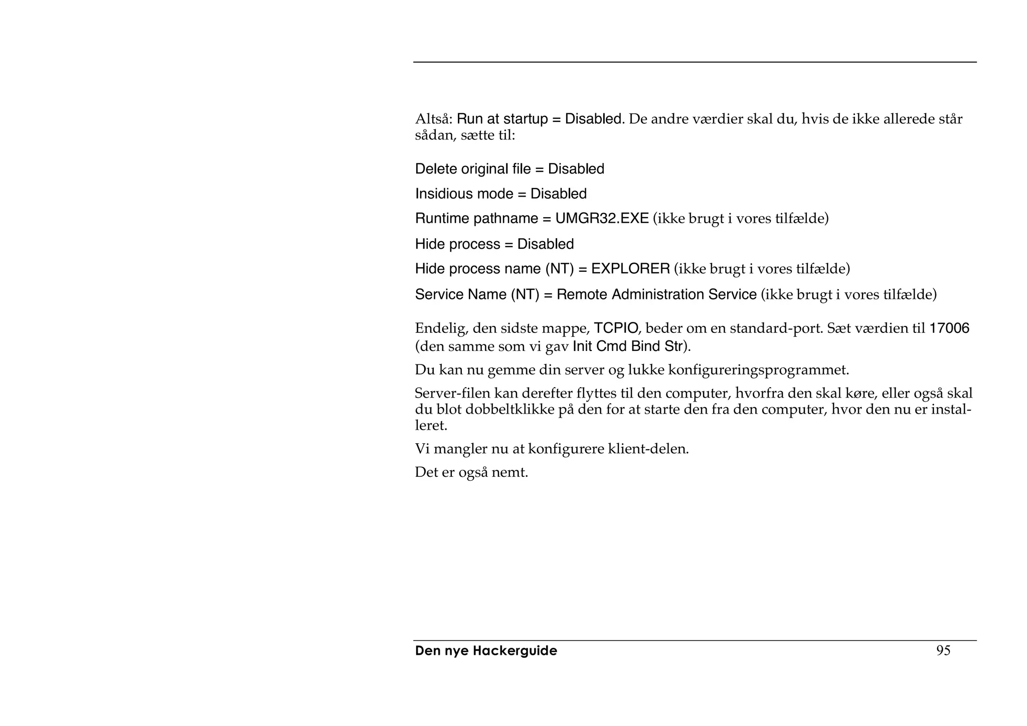 Altså: Run at startup = Disabled. De andre værdier skal du, hvis de ikke allerede står
sådan, sætte til:

Delete original file = Disabled
Insidious mode = Disabled
Runtime pathname = UMGR32.EXE (ikke brugt i vores tilfælde)
Hide process = Disabled
Hide process name (NT) = EXPLORER (ikke brugt i vores tilfælde)
Service Name (NT) = Remote Administration Service (ikke brugt i vores tilfælde)

Endelig, den sidste mappe, TCPIO, beder om en standard-port. Sæt værdien til 17006
(den samme som vi gav Init Cmd Bind Str).
Du kan nu gemme din server og lukke konfigureringsprogrammet.
Server-filen kan derefter flyttes til den computer, hvorfra den skal køre, eller også skal
du blot dobbeltklikke på den for at starte den fra den computer, hvor den nu er instal-
leret.
Vi mangler nu at konfigurere klient-delen.
Det er også nemt.




Den nye Hackerguide                                                                 95
 