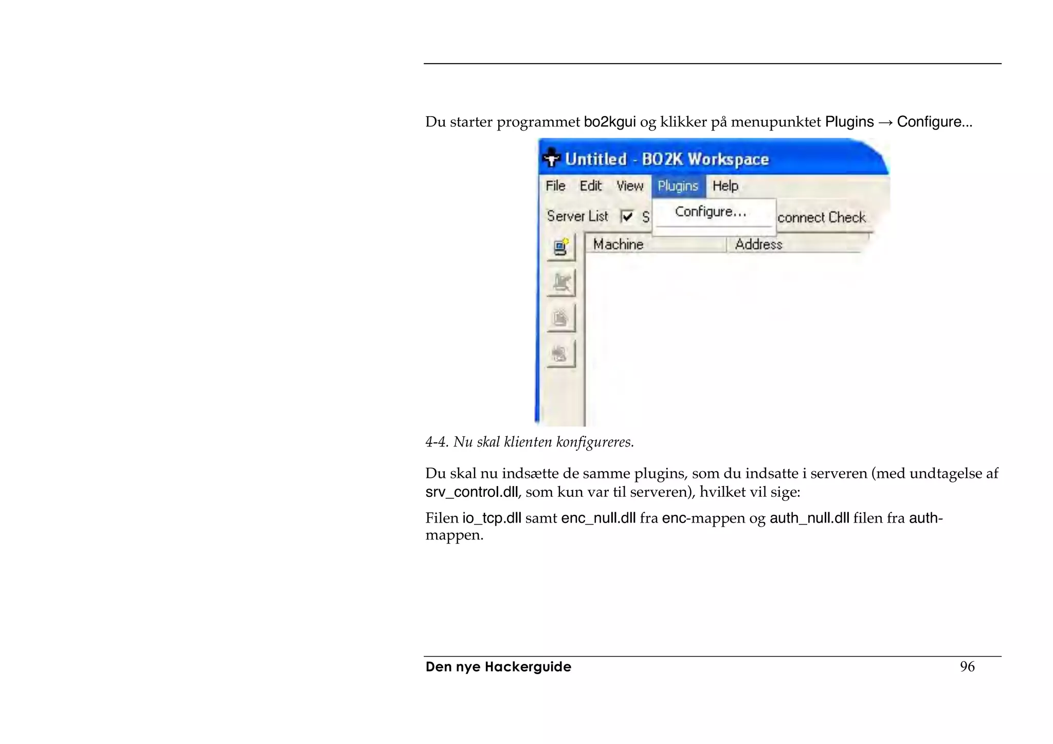 Du starter programmet bo2kgui og klikker på menupunktet Plugins           Configure...




4-4. Nu skal klienten konfigureres.

Du skal nu indsætte de samme plugins, som du indsatte i serveren (med undtagelse af
srv_control.dll, som kun var til serveren), hvilket vil sige:
Filen io_tcp.dll samt enc_null.dll fra enc-mappen og auth_null.dll filen fra auth-
mappen.




Den nye Hackerguide                                                                  96
 