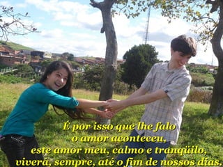 ÉÉ ppoorr iissssoo qquuee llhhee ffaalloo 
oo aammoorr aaccoonntteecceeuu,, 
eessttee aammoorr mmeeuu,, ccaallmmoo ee ttrraannqqüüiilloo,, 
vviivveerráá,, sseemmpprree,, aattéé oo ffiimm ddee nnoossssooss ddiiaass.. 
 