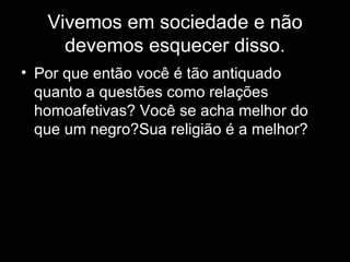 Vivemos em sociedade e não devemos esquecer disso. Por que então você é tão antiquado quanto a questões como relações homoafetivas? Você se acha melhor do que um negro?Sua religião é a melhor? 