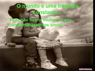 O mundo é uma tragédia constante... Tudo não ficaria melhor se nós compartilhássemos amor? 