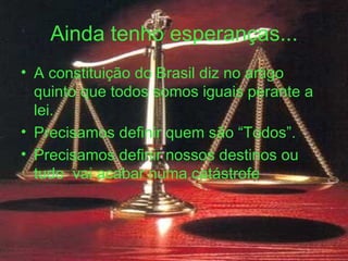 Ainda tenho esperanças... A constituição do Brasil diz no artigo quinto que todos somos iguais perante a lei. Precisamos definir quem são “Todos”. Precisamos definir nossos destinos ou tudo  vai acabar numa catástrofe 