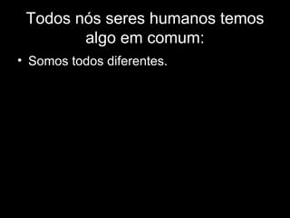 Todos nós seres humanos temos algo em comum: Somos todos diferentes. 
