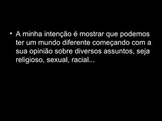 A minha intenção é mostrar que podemos ter um mundo diferente começando com a sua opinião sobre diversos assuntos, seja religioso, sexual, racial... 