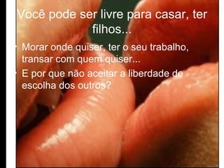 Você pode ser livre para casar, ter filhos... Morar onde quiser, ter o seu trabalho, transar com quem quiser... E por que não aceitar a liberdade de escolha dos outros?  