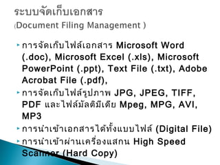  การจัด เก็บ ไฟล์เ อกสาร    Microsoft Word
  (.doc), Microsoft Excel (.xls), Microsoft
  PowerPoint (.ppt), Text File (.txt), Adobe
  Acrobat File (.pdf),
 การจัด เก็บ ไฟล์ร ูป ภาพ JPG, JPEG, TIFF,

  PDF และไฟล์ม ัล ติม ีเ ดีย Mpeg, MPG, AVI,
  MP3
 การนำา เข้า เอกสารได้ท ั้ง แบบไฟล์ (Digital File)

 การนำา เข้า ผ่า นเครื่อ งแสกน High Speed

  Scanner (Hard Copy)
 