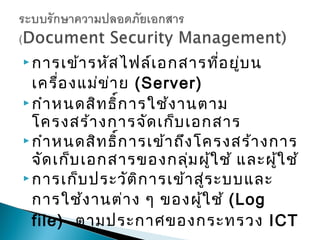  การเข้า รหัส ไฟล์เ อกสารที่อ ยู่บ น

  เครื่อ งแม่ข า ย (Server)
               ่
 กำา หนดสิท ธิ์ก ารใช้ง านตาม
  โครงสร้า งการจัด เก็บ เอกสาร
 กำา หนดสิท ธิ์ก ารเข้า ถึง โครงสร้า งการ
  จัด เก็บ เอกสารของกลุ่ม ผู้ใ ช้ และผู้ใ ช้
 การเก็บ ประวัต ิก ารเข้า สู่ร ะบบและ

  การใช้ง านต่า ง ๆ ของผู้ใ ช้ (Log
  file) ตามประกาศของกระทรวง ICT
 