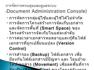  การจัด การกลุ่ม ผู้ใ ช้แ ละผู้ใ ช้ไ ด้ไ ม่จ ำา กัด
 การจัด การโครงสร้า งการจัด เก็บ เอกสาร

  และจัด การพื้น ที่ (Smart Space) ของ
  โครงสร้า งการจัด เก็บ ในแต่ล ะลำา ดับ
 การต่อ เวลาเอกสารหมดอายุแ ละกู้ค ืน ไฟล์

  เอกสารที่ถ ูก เปลี่ย นแปลง (Version
  Control)
 การสำา รอง (Backup) ไฟล์เ อกสาร เพื่อ

  ป้อ งกัน ไฟล์เ อกสารมีป ัญ หา และ โอนย้า ย
  ไฟล์เ อกสาร (Movement) เพื่อ ลดพื้น ที่ก าร
 