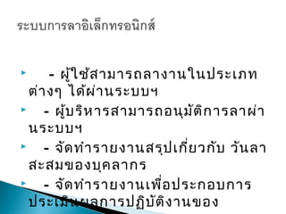      - ผู้ใ ช้ส ามารถลางานในประเภท
  ต่า งๆ ได้ผ ่า นระบบฯ
    - ผู้บ ริห ารสามารถอนุม ัต ิก ารลาผ่า
  นระบบฯ
    - จัด ทำา รายงานสรุป เกี่ย วกับ วัน ลา
  สะสมของบุค ลากร
    - จัด ทำา รายงานเพื่อ ประกอบการ
  ประเมิน ผลการปฏิบ ัต ิง านของ
 