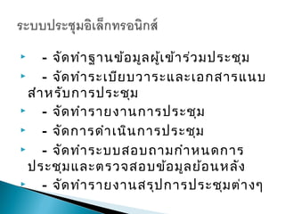     - จัด ทำา ฐานข้อ มูล ผู้เ ข้า ร่ว มประชุม
    - จัด ทำา ระเบีย บวาระและเอกสารแนบ
  สำา หรับ การประชุม
    - จัด ทำา รายงานการประชุม
    - จัด การดำา เนิน การประชุม
    - จัด ทำา ระบบสอบถามกำา หนดการ
  ประชุม และตรวจสอบข้อ มูล ย้อ นหลัง
    - จัด ทำา รายงานสรุป การประชุม ต่า งๆ
 
