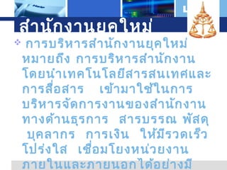 สำา นัก งานยุค ใหม่


L o g o

การบริห ารสำา นัก งานยุค ใหม่
หมายถึง การบริห ารสำา นัก งาน
โดยนำา เทคโนโลยีส ารสนเทศและ
การสือ สาร เข้า มาใช้ใ นการ
่
บริห ารจัด การงานของสำา นัก งาน
ทางด้า นธุร การ สารบรรณ พัส ดุ
บุค ลากร การเงิน ให้ม ีร วดเร็ว
โปร่ง ใส เชื่อ มโยงหน่ว ยงาน
ภายในและภายนอกได้อ ย่า งมี

 