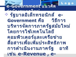 L o g o

e-Government แนวคิด
สำำ นัก งำนยุค ใหม่
 รัฐ บำลอิเ ล็ก ทรอนิก ส์ eGovernment คือ
วิธ ีก ำร

บริห ำรจัด กำรภำครัฐ สมัย ใหม่
โดยกำรใช้เ ทคโนโลยี
คอมพิว เตอร์แ ละเครือ ข่ำ ย
สื่อ สำรเพื่อ เพิ่ม ประสิท ธิภ ำพ
กำรดำำ เนิน งำนภำครัฐ อำทิ
เช่น e-Revenue , e-

 