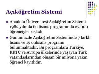 Açıköğretim Sistemi
 Anadolu Üniversitesi Açıköğretim Sistemi
1982 yılında iki lisans programında 27.000
öğrenciyle başladı.
 Günümüzde Açıköğretim Sisteminde 7 farklı
lisans ve 19 önlisans programı
bulunmaktadır. Bu programlara Türkiye,
KKTC ve Avrupa ülkelerinde yaşayan Türk
vatandaşlarından oluşan bir milyona yakın
öğrenci kayıtlıdır.
 
