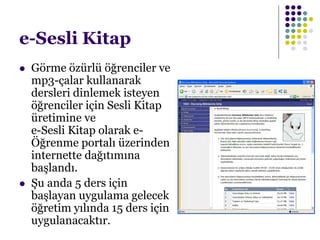 e-Sesli Kitap
 Görme özürlü öğrenciler ve
mp3-çalar kullanarak
dersleri dinlemek isteyen
öğrenciler için Sesli Kitap
üretimine ve
e-Sesli Kitap olarak e-
Öğrenme portalı üzerinden
internette dağıtımına
başlandı.
 Şu anda 5 ders için
başlayan uygulama gelecek
öğretim yılında 15 ders için
uygulanacaktır.
 