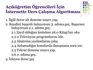 Açıköğretim Öğrencileri İçin
İnternette Ders Çalışma Algoritması
1. İlgili derse ait deneme sınavı yap.
2. Kendini başarılı buluyorsan 3. adıma geç. Başarısız
buluyorsan 2.1. adıma geç.
2.1 Zayıf olduğun ünitelere ait e-Kitap’ları oku
2.2 e-Televizyon programlarını izle.
2.3 Alıştırma yazılımlarını çalış.
2.4 Anlamadığın konularda danışmana soru sor.
2.5 Tekrar deneme sınavı yap.
2.6 2. adıma geç.
3. İzleyen derse geç
 