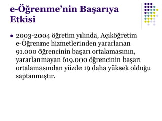 e-Öğrenme’nin Başarıya
Etkisi
 2003-2004 öğretim yılında, Açıköğretim
e-Öğrenme hizmetlerinden yararlanan
91.000 öğrencinin başarı ortalamasının,
yararlanmayan 619.000 öğrencinin başarı
ortalamasından yüzde 19 daha yüksek olduğu
saptanmıştır.
 