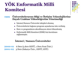 YÖK Enformatik Milli
Komitesi
1999 Üniversitelerarası Bilgi ve İletişim Teknolojilerine
Dayalı Uzaktan Yükseköğretim Yönetmeliği
 İstemci/Sunucu Üniversite talepleri alınmış
 Üniversitelerin bağımız program açmalarına izin verilmiş
 Ders ve programların akreditasyon süreci düzenlemiş
 Enformatik Milli Komitesi (EMK)’nin kurulması
sağlanmıştır.
İstemci / Sunucu Üniversiteler
2000-01 6 Ders (5 ders ODTÜ, 1 Ders Fırat Üniv.)
2001-02 3 Ders (Sakarya Üniv., ODTÜ, KTÜ)
 