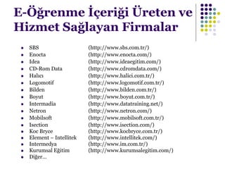 E-Öğrenme İçeriği Üreten ve
Hizmet Sağlayan Firmalar
 SBS (http://www.sbs.com.tr/)
 Enocta (http://www.enocta.com/)
 Idea (http://www.ideaegitim.com/)
 CD-Rom Data (http://www.cdromdata.com/)
 Halıcı (http://www.halici.com.tr/)
 Logomotif (http://www.logomotif.com.tr/)
 Bilden (http://www.bilden.com.tr/)
 Boyut (http://www.boyut.com.tr/)
 Intermadia (http://www.datatraining.net/)
 Netron (http://www.netron.com/)
 Mobilsoft (http://www.mobilsoft.com.tr/)
 Isection (http://www.isection.com/)
 Koc Bryce (http://www.kocbryce.com.tr/)
 Element – Intellitek (http://www.intellitek.com/)
 Intermedya (http://www.im.com.tr/)
 Kurumsal Eğitim (http://www.kurumsalegitim.com/)
 Diğer…
 