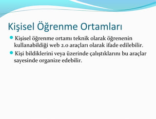 Kişisel Öğrenme Ortamları
Kişisel öğrenme ortamı teknik olarak öğrenenin
 kullanabildiği web 2.0 araçları olarak ifade edilebilir.
Kişi bildiklerini veya üzerinde çalıştıklarını bu araçlar
 sayesinde organize edebilir.
 