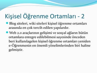 Kişisel Öğrenme Ortamları - 2
Blog siteleri, wiki siteleri kişisel öğrenme ortamları
 arasında en çok tercih edilen yapılardır.
Web 2.0 araçlarının gelişimi ve sosyal ağların bütün
 ortamlara entegre edilebilmesi sayesinde önceden
 beri kullanılagelen kişisel öğrenme ortamları yeniden
 e-Öğrenmenin en önemli yönelimlerinden biri haline
 gelmiştir.
 