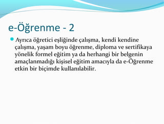 e-Öğrenme - 2
Ayrıca öğretici eşliğinde çalışma, kendi kendine
 çalışma, yaşam boyu öğrenme, diploma ve sertifikaya
 yönelik formel eğitim ya da herhangi bir belgenin
 amaçlanmadığı kişisel eğitim amacıyla da e-Öğrenme
 etkin bir biçimde kullanılabilir.
 