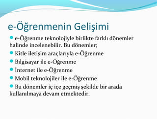 e-Öğrenmenin Gelişimi
e-Öğrenme teknolojiyle birlikte farklı dönemler
halinde incelenebilir. Bu dönemler;
Kitle iletişim araçlarıyla e-Öğrenme
Bilgisayar ile e-Öğrenme
İnternet ile e-Öğrenme
Mobil teknolojiler ile e-Öğrenme
Bu dönemler iç içe geçmiş şekilde bir arada
kullanılmaya devam etmektedir.
 