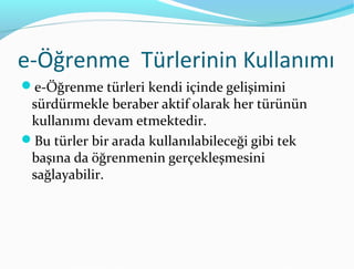 e-Öğrenme Türlerinin Kullanımı
e-Öğrenme türleri kendi içinde gelişimini
 sürdürmekle beraber aktif olarak her türünün
 kullanımı devam etmektedir.
Bu türler bir arada kullanılabileceği gibi tek
 başına da öğrenmenin gerçekleşmesini
 sağlayabilir.
 