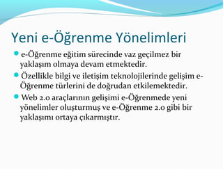 Yeni e-Öğrenme Yönelimleri
e-Öğrenme eğitim sürecinde vaz geçilmez bir
 yaklaşım olmaya devam etmektedir.
Özellikle bilgi ve iletişim teknolojilerinde gelişim e-
 Öğrenme türlerini de doğrudan etkilemektedir.
Web 2.0 araçlarının gelişimi e-Öğrenmede yeni
 yönelimler oluşturmuş ve e-Öğrenme 2.0 gibi bir
 yaklaşımı ortaya çıkarmıştır.
 