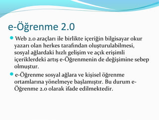 e-Öğrenme 2.0
Web 2.0 araçları ile birlikte içeriğin bilgisayar okur
 yazarı olan herkes tarafından oluşturulabilmesi,
 sosyal ağlardaki hızlı gelişim ve açık erişimli
 içeriklerdeki artış e-Öğrenmenin de değişimine sebep
 olmuştur.
e-Öğrenme sosyal ağlara ve kişisel öğrenme
 ortamlarına yönelmeye başlamıştır. Bu durum e-
 Öğrenme 2.0 olarak ifade edilmektedir.
 