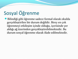 Sosyal Öğrenme
Bilindiği gibi öğrenme sadece formal olarak okulda
 gerçekleştirilen bir durum değildir. Birey en çok
 öğrenmeyi etkileşim içinde olduğu, içerisinde yer
 aldığı ağ üzerinden gerçekleştirebilmektedir. Bu
 durum sosyal öğrenme olarak ifade edilmektedir.
 