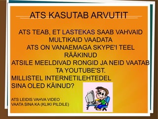 ATS KASUTAB ARVUTIT
ATS TEAB, ET LASTEKAS SAAB VAHVAID
MULTIKAID VAADATA
ATS ON VANAEMAGA SKYPE'I TEEL
RÄÄKINUD
ATSILE MEELDIVAD RONGID JA NEID VAATAB
TA YOUTUBE'ST.
MILLISTEL INTERNETILEHTEDEL
SINA OLED KÄINUD?
ATS LEIDIS VAHVA VIDEO
VAATA SINA KA (KLIKI PILDILE)
 