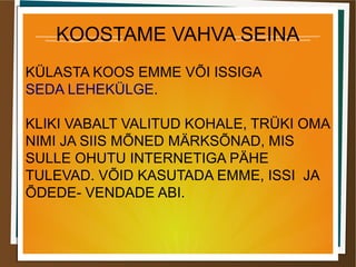 KOOSTAME VAHVA SEINA
KÜLASTA KOOS EMME VÕI ISSIGA
SEDA LEHEKÜLGE.
KLIKI VABALT VALITUD KOHALE, TRÜKI OMA
NIMI JA SIIS MÕNED MÄRKSÕNAD, MIS
SULLE OHUTU INTERNETIGA PÄHE
TULEVAD. VÕID KASUTADA EMME, ISSI JA
ÕDEDE- VENDADE ABI.
 