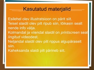 Kasutatud materjalid
Esilehel olev illustratsioon on pärit siit.
Teisel slaidil olev pilt ripub siin, lõikasin sealt
nende info välja.
Kolmandal ja viiendal slaidil on printscreen seal
lingitud videodest.
Neljandal slaidil olev pilt rippus algupäraselt
siin.
Kaheksanda slaidi pilt pärineb siit.
 