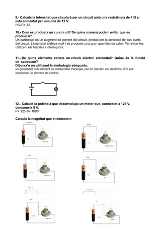 9.- Calcula la intensitat que circularà per un circuit amb una resistència de 4 Ω si
està alimentat per una pila de 12 V.
I=V/R= 3A

10.- Com es produeix un curcircuit? De quina manera podem evitar que es
produeixi?
Un curtcircuit es un augment de corrent del circuit, produit per la conecció de dos punts
del circuit. L'intensitat s'eleva molt i es produeix una gran quantitat de calor. Per evitar-los
utilitzem els fusbiles i interruptors.


11.- De quins elements consta un circuit elèctric elemental? Quina és la funció
de cadascun?
Dibuixa’n un utilitzant la simbologia adequada.
un generador i un element de consumisio d'energia, per on circulen els electrons. S'hi pot
incorporar un element de control.




12.- Calcula la potència que desenvolupa un motor que, connectat a 125 V,
consumeix 8 A.
P= 125·8= 1000

Calcula la magnitut que et demanen:
 